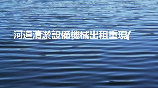 河道清淤設備機械出租重現(xiàn)河流生機！革新水域治理方案曝光？